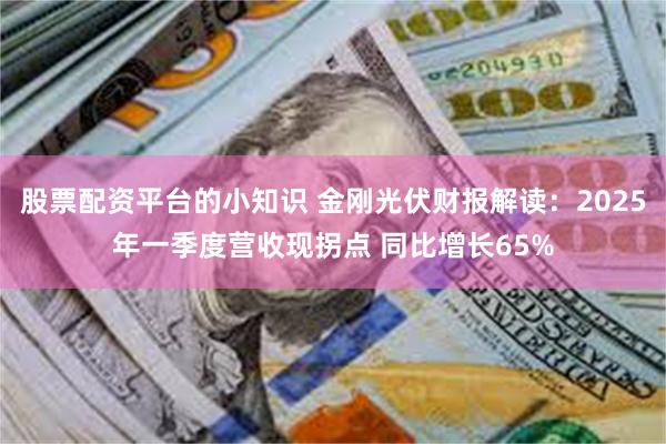 股票配资平台的小知识 金刚光伏财报解读：2025年一季度营收现拐点 同比增长65%