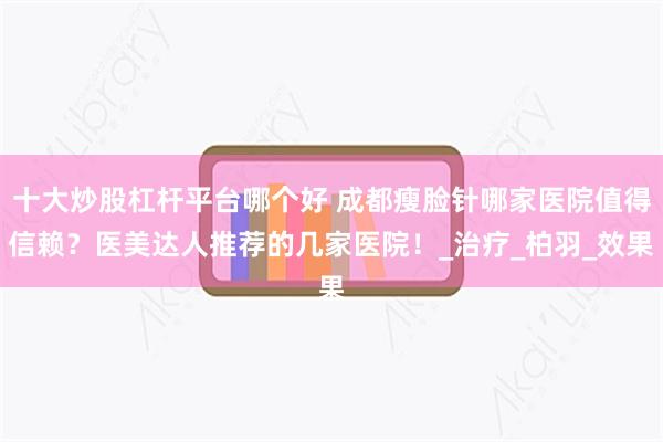 十大炒股杠杆平台哪个好 成都瘦脸针哪家医院值得信赖？医美达人推荐的几家医院！_治疗_柏羽_效果