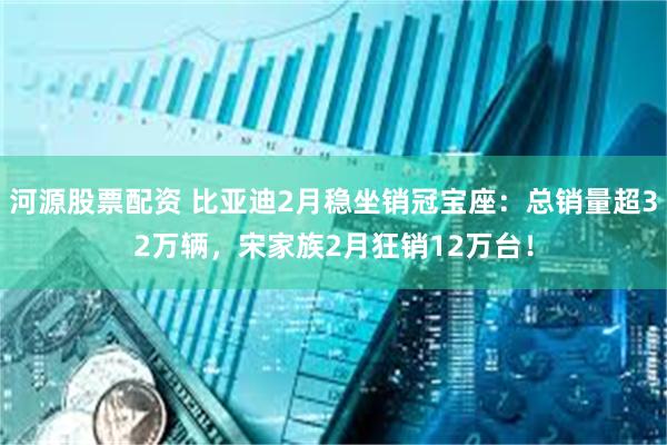 河源股票配资 比亚迪2月稳坐销冠宝座：总销量超32万辆，宋家族2月狂销12万台！