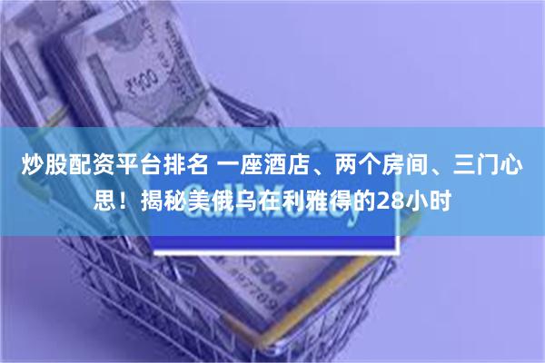 炒股配资平台排名 一座酒店、两个房间、三门心思！揭秘美俄乌在利雅得的28小时