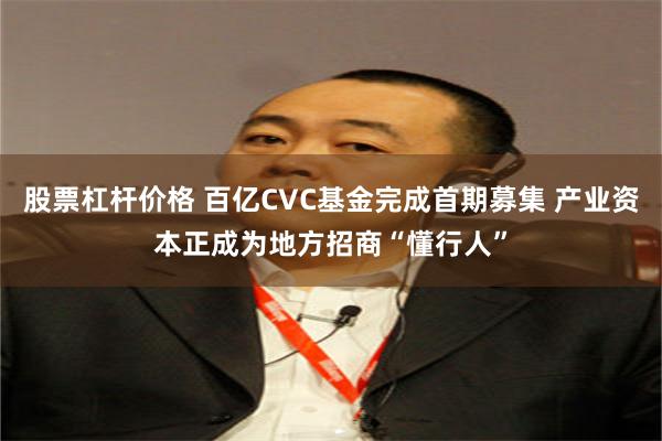 股票杠杆价格 百亿CVC基金完成首期募集 产业资本正成为地方招商“懂行人”
