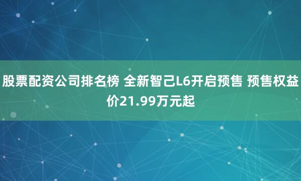 股票配资公司排名榜 全新智己L6开启预售 预售权益价21.99万元起