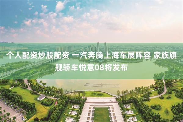 个人配资炒股配资 一汽奔腾上海车展阵容 家族旗舰轿车悦意08将发布