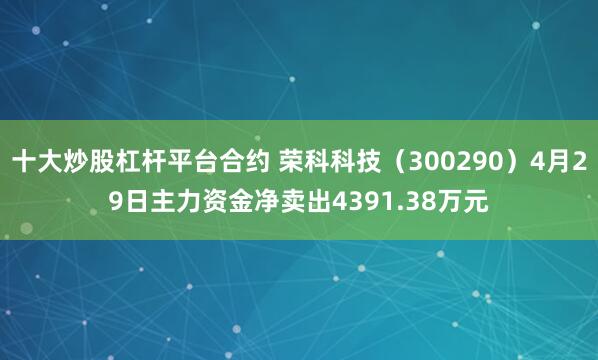 十大炒股杠杆平台合约 荣科科技（300290）4月29日主力资金净卖出4391.38万元