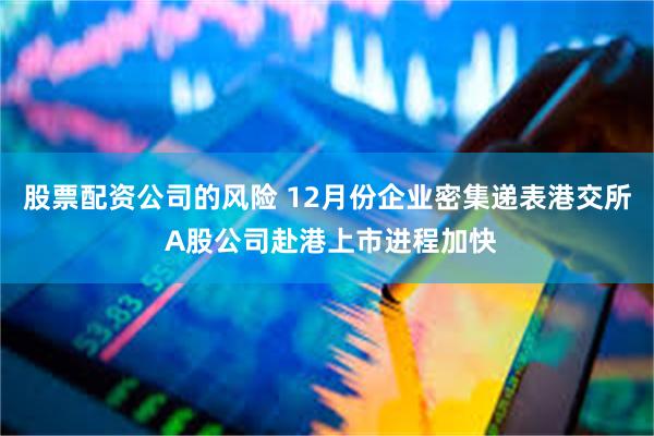 股票配资公司的风险 12月份企业密集递表港交所 A股公司赴港上市进程加快