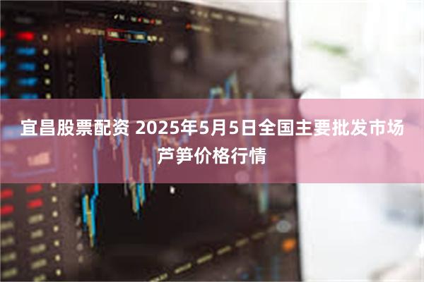 宜昌股票配资 2025年5月5日全国主要批发市场芦笋价格行情