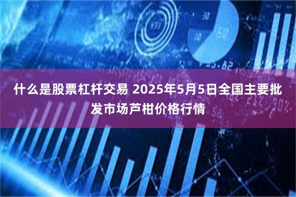 什么是股票杠杆交易 2025年5月5日全国主要批发市场芦柑价格行情