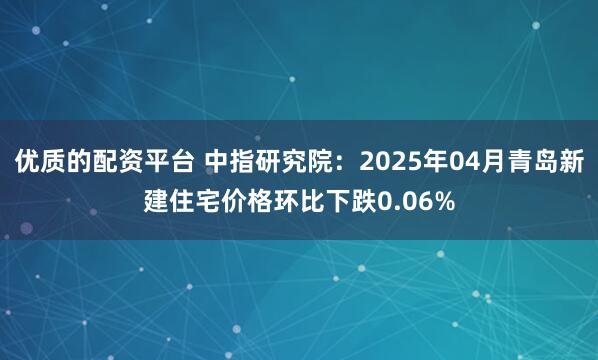 优质的配资平台 中指研究院：2025年04月青岛新建住宅价格环比下跌0.06%