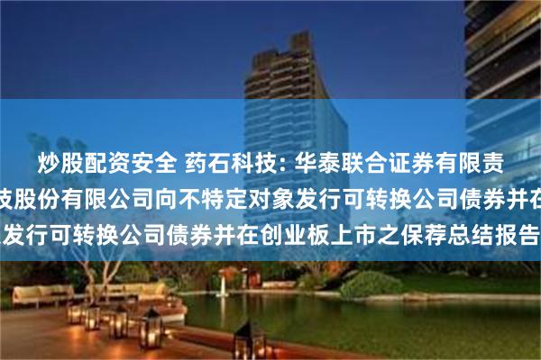 炒股配资安全 药石科技: 华泰联合证券有限责任公司关于南京药石科技股份有限公司向不特定对象发行可转换公司债券并在创业板上市之保荐总结报告书