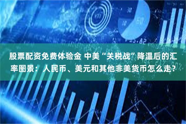 股票配资免费体验金 中美“关税战”降温后的汇率图景：人民币、美元和其他非美货币怎么走？