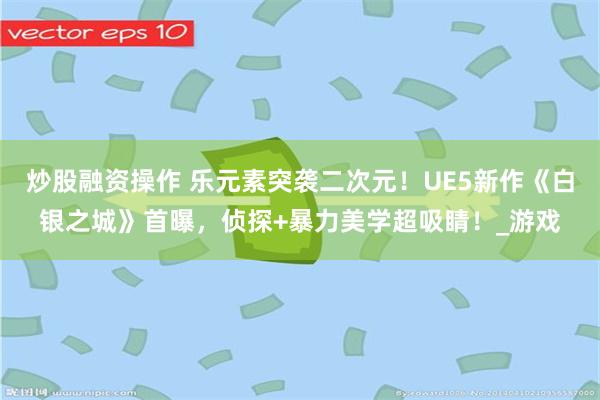 炒股融资操作 乐元素突袭二次元！UE5新作《白银之城》首曝，侦探+暴力美学超吸睛！_游戏