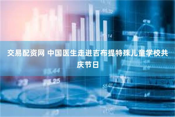 交易配资网 中国医生走进吉布提特殊儿童学校共庆节日