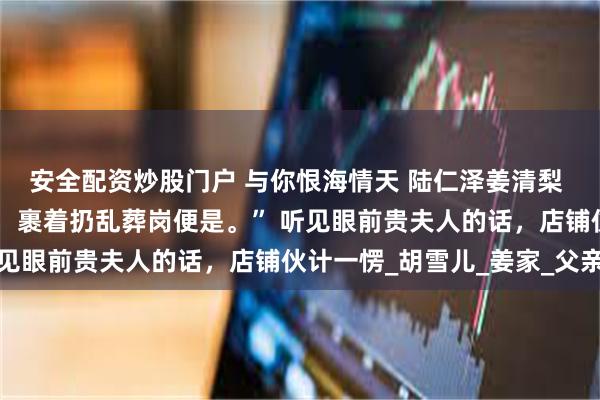 安全配资炒股门户 与你恨海情天 陆仁泽姜清梨 “买一卷草席，我死了，裹着扔乱葬岗便是。” 听见眼前贵夫人的话，店铺伙计一愣_胡雪儿_姜家_父亲