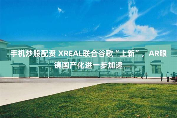 手机炒股配资 XREAL联合谷歌“上新”，AR眼镜国产化进一步加速