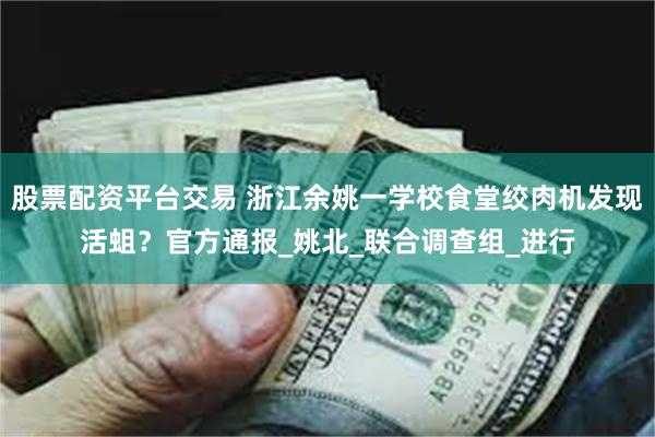股票配资平台交易 浙江余姚一学校食堂绞肉机发现活蛆？官方通报_姚北_联合调查组_进行