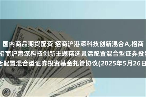国内商品期货配资 招商沪港深科技创新混合A,招商沪港深科技创新混合C: 招商沪港深科技创新主题精选灵活配置混合型证券投资基金托管协议(2025年5月26日修订)