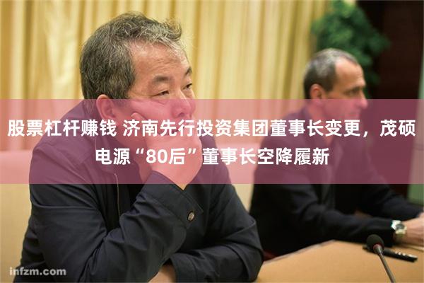 股票杠杆赚钱 济南先行投资集团董事长变更，茂硕电源“80后”董事长空降履新