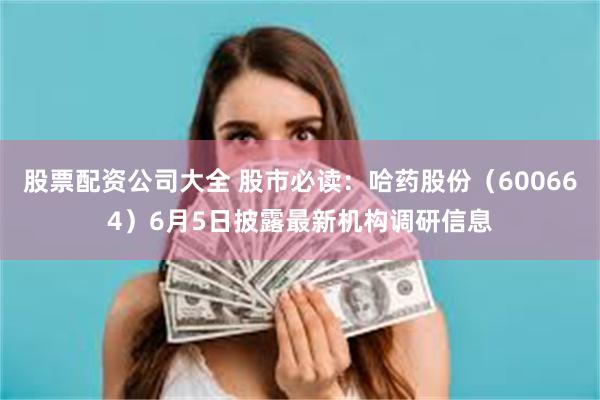 股票配资公司大全 股市必读：哈药股份（600664）6月5日披露最新机构调研信息