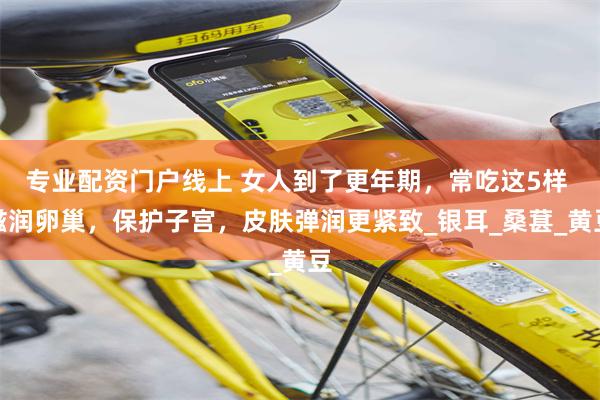 专业配资门户线上 女人到了更年期，常吃这5样 滋润卵巢，保护子宫，皮肤弹润更紧致_银耳_桑葚_黄豆