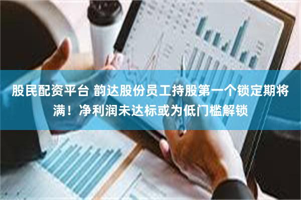 股民配资平台 韵达股份员工持股第一个锁定期将满！净利润未达标或为低门槛解锁