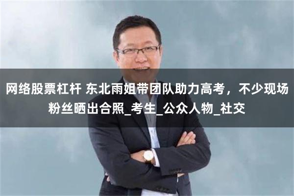 网络股票杠杆 东北雨姐带团队助力高考，不少现场粉丝晒出合照_考生_公众人物_社交