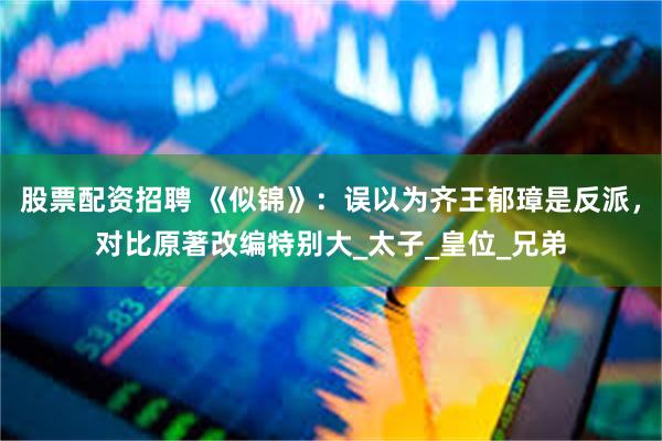 股票配资招聘 《似锦》：误以为齐王郁璋是反派，对比原著改编特别大_太子_皇位_兄弟