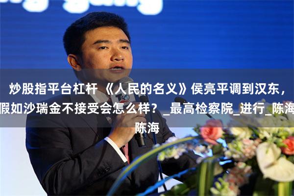 炒股指平台杠杆 《人民的名义》侯亮平调到汉东，假如沙瑞金不接受会怎么样？_最高检察院_进行_陈海