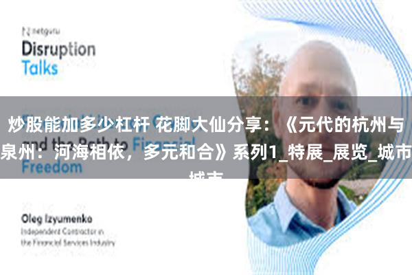 炒股能加多少杠杆 花脚大仙分享：《元代的杭州与泉州：河海相依，多元和合》系列1_特展_展览_城市