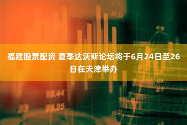 福建股票配资 夏季达沃斯论坛将于6月24日至26日在天津举办