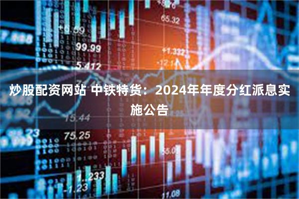 炒股配资网站 中铁特货：2024年年度分红派息实施公告