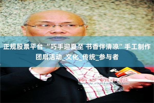 正规股票平台 “巧手迎夏至 书香伴清凉”手工制作团扇活动_文化_传统_参与者