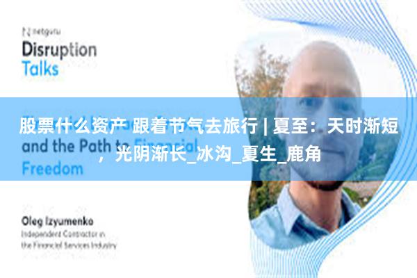 股票什么资产 跟着节气去旅行 | 夏至：天时渐短，光阴渐长_冰沟_夏生_鹿角