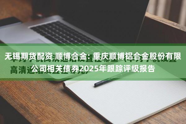 无锡期货配资 顺博合金: 重庆顺博铝合金股份有限公司相关债券2025年跟踪评级报告