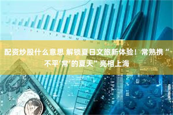 配资炒股什么意思 解锁夏日文旅新体验！常熟携“不平‘常’的夏天”亮相上海