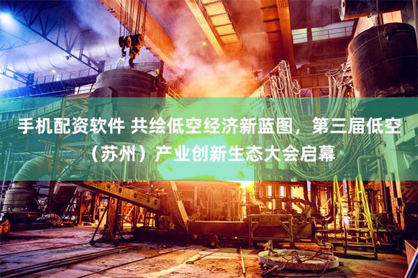 手机配资软件 共绘低空经济新蓝图，第三届低空（苏州）产业创新生态大会启幕