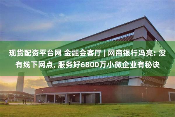 现货配资平台网 金融会客厅 | 网商银行冯亮: 没有线下网点, 服务好6800万小微企业有秘诀