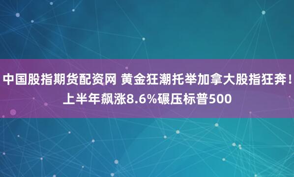 中国股指期货配资网 黄金狂潮托举加拿大股指狂奔！上半年飙涨8.6%碾压标普500