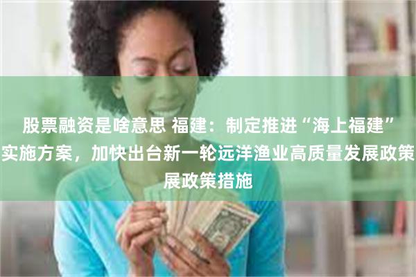 股票融资是啥意思 福建：制定推进“海上福建”建设实施方案，加快出台新一轮远洋渔业高质量发展政策措施