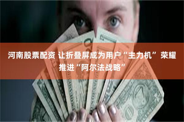 河南股票配资 让折叠屏成为用户“主力机” 荣耀推进“阿尔法战略”