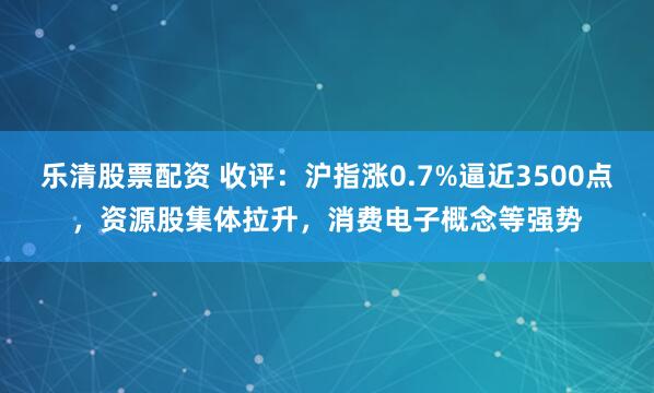 乐清股票配资 收评：沪指涨0.7%逼近3500点，资源股集体拉升，消费电子概念等强势