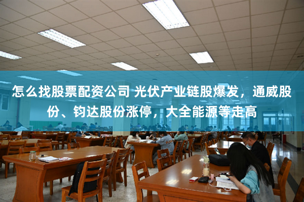 怎么找股票配资公司 光伏产业链股爆发，通威股份、钧达股份涨停，大全能源等走高