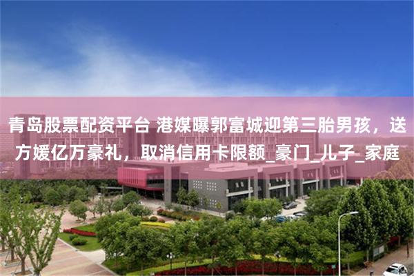 青岛股票配资平台 港媒曝郭富城迎第三胎男孩，送方媛亿万豪礼，取消信用卡限额_豪门_儿子_家庭