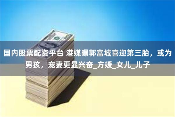 国内股票配资平台 港媒曝郭富城喜迎第三胎，或为男孩，宠妻更显兴奋_方媛_女儿_儿子