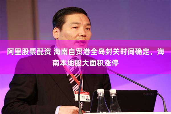 阿里股票配资 海南自贸港全岛封关时间确定，海南本地股大面积涨停