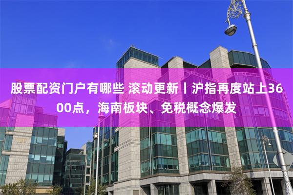 股票配资门户有哪些 滚动更新丨沪指再度站上3600点，海南板块、免税概念爆发