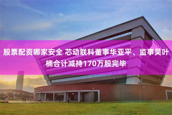 股票配资哪家安全 芯动联科董事华亚平、监事吴叶楠合计减持170万股完毕