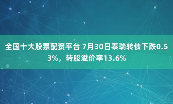 全国十大股票配资平台 7月30日泰瑞转债下跌0.53%，转股溢价率13.6%