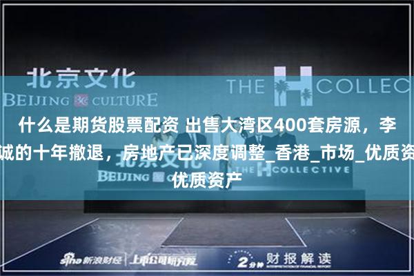 什么是期货股票配资 出售大湾区400套房源，李嘉诚的十年撤退，房地产已深度调整_香港_市场_优质资产