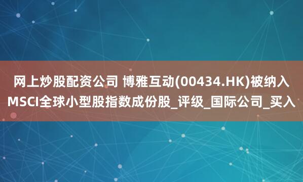 网上炒股配资公司 博雅互动(00434.HK)被纳入MSCI全球小型股指数成份股_评级_国际公司_买入