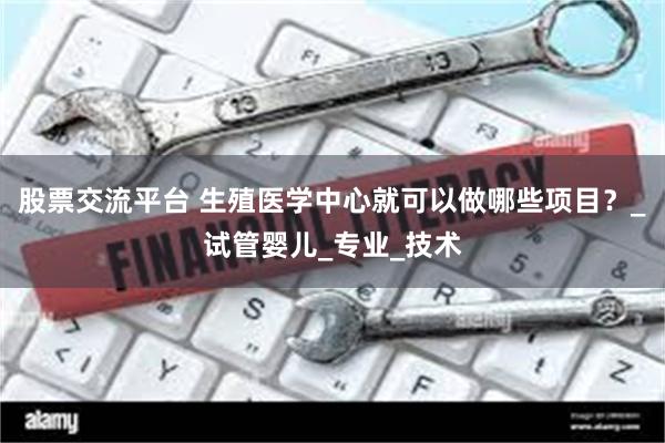 股票交流平台 生殖医学中心就可以做哪些项目？_试管婴儿_专业_技术